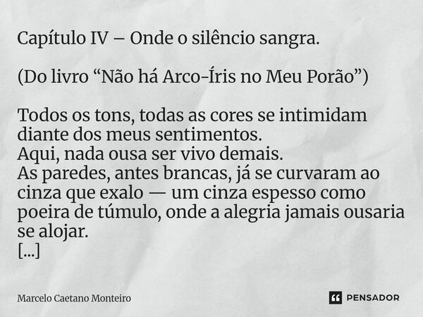 Capítulo IV – Onde o silêncio sangra. (Do livro “Não há Arco-Íris no Meu Porão”) Todos os tons, todas as cores se intimidam diante dos meus sentimentos. Aqui, ... Frase de Marcelo Caetano Monteiro.