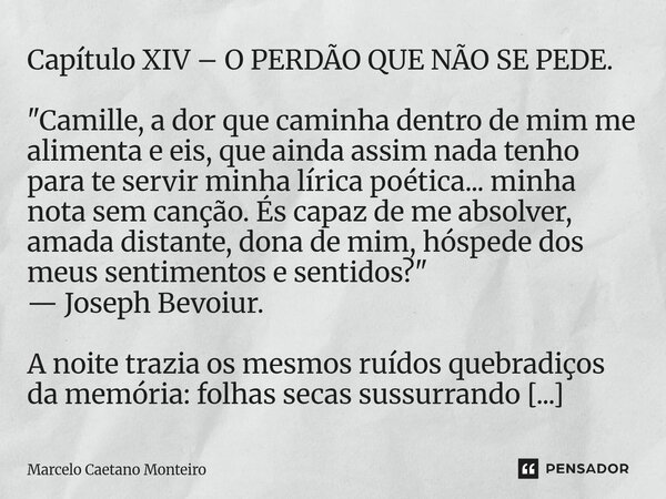 Capítulo XIV – O PERDÃO QUE NÃO SE PEDE. "Camille, a dor que caminha dentro de mim me alimenta e eis, que ainda assim nada tenho para te servir minha líri... Frase de Marcelo Caetano Monteiro.