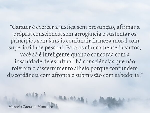 “Caráter é exercer a justiça sem presunção, afirmar a própria consciência sem arrogância e sustentar os princípios sem jamais confundir firmeza moral com superi... Frase de Marcelo Caetano Monteiro.