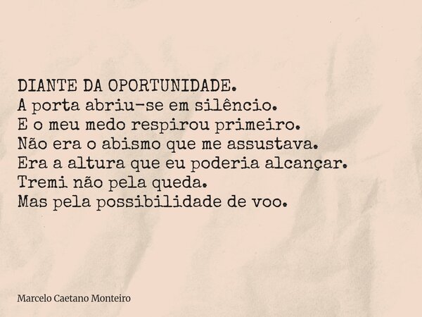 DIANTE DA OPORTUNIDADE. A porta abriu-se em silêncio. E o meu medo respirou primeiro. Não era o abismo que me assustava. Era a altura que eu poderia alcançar. T... Frase de Marcelo Caetano Monteiro.