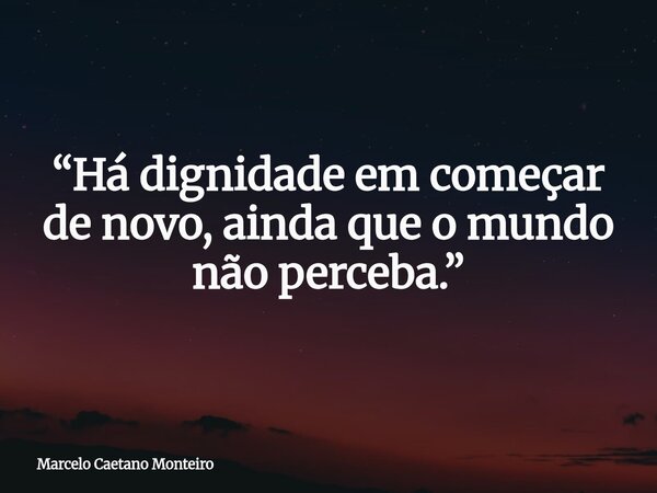 “Há dignidade em começar de novo, ainda que o mundo não perceba.”... Frase de Marcelo Caetano Monteiro.