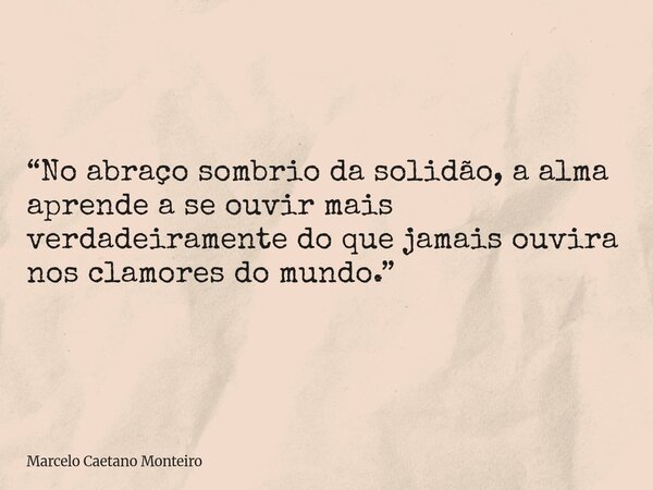 “No abraço sombrio da solidão, a alma aprende a se ouvir mais verdadeiramente do que jamais ouvira nos clamores do mundo.”... Frase de Marcelo Caetano Monteiro.