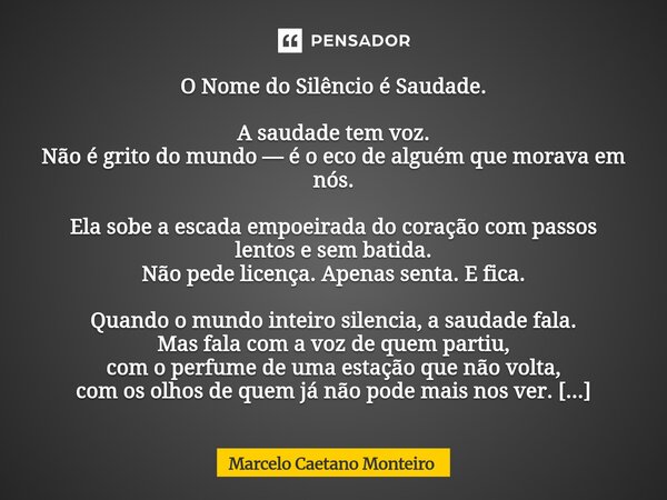 O Nome do Silêncio é Saudade. A saudade tem voz. Não é grito do mundo — é o eco de alguém que morava em nós. Ela sobe a escada empoeirada do coração com passos... Frase de Marcelo Caetano Monteiro.