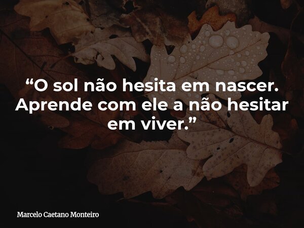 “O sol não hesita em nascer. Aprende com ele a não hesitar em viver.”... Frase de Marcelo Caetano Monteiro.