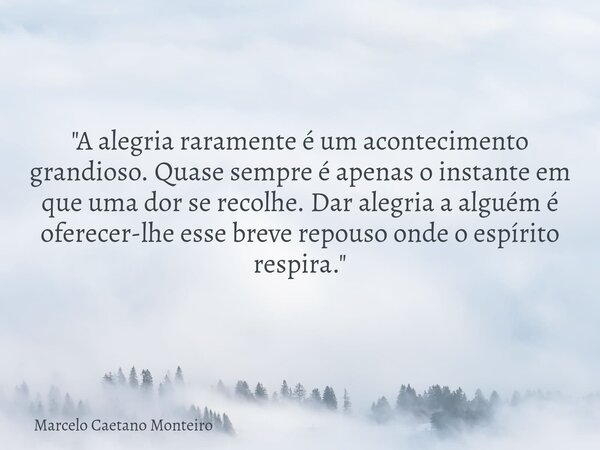 "A alegria raramente é um acontecimento grandioso. Quase sempre é apenas o instante em que uma dor se recolhe. Dar alegria a alguém é oferecer-lhe esse bre... Frase de Marcelo Caetano Monteiro.