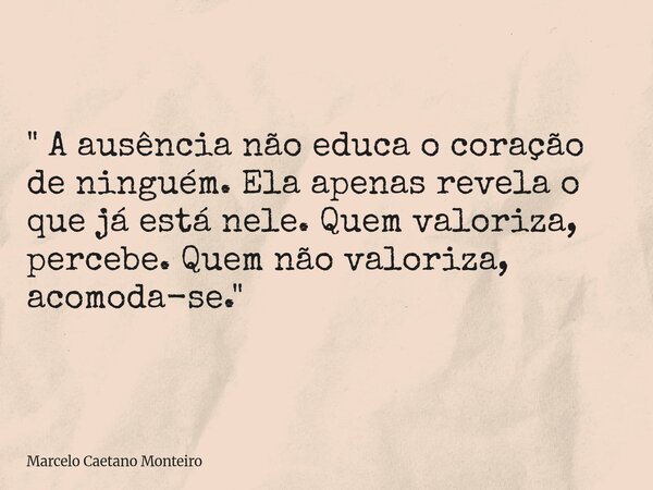 " A ausência não educa o coração de ninguém. Ela apenas revela o que já está nele. Quem valoriza, percebe. Quem não valoriza, acomoda-se. "... Frase de Marcelo Caetano Monteiro.