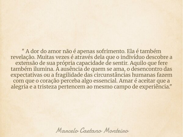 " A dor do amor não é apenas sofrimento. Ela é também revelação. Muitas vezes é através dela que o indivíduo descobre a extensão de sua própria capacidade ... Frase de Marcelo Caetano Monteiro.