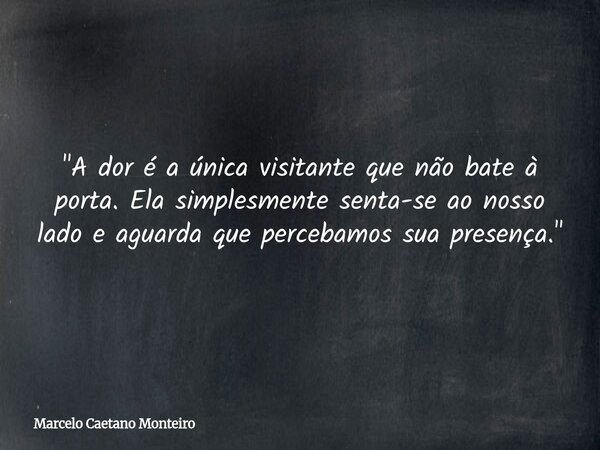 "A dor é a única visitante que não bate à porta. Ela simplesmente senta-se ao nosso lado e aguarda que percebamos sua presença."... Frase de Marcelo Caetano Monteiro.