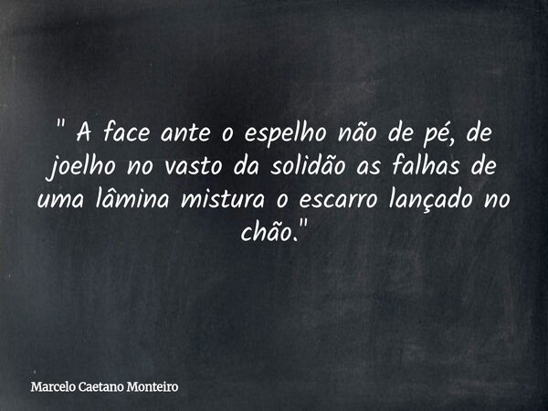 " A face ante o espelho não de pé, de joelho no vasto da solidão as falhas de uma lâmina mistura o escarro lançado no chão. "... Frase de Marcelo Caetano Monteiro.