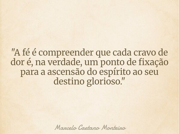 "A fé é compreender que cada cravo de dor é, na verdade, um ponto de fixação para a ascensão do espírito ao seu destino glorioso. "... Frase de Marcelo Caetano Monteiro.