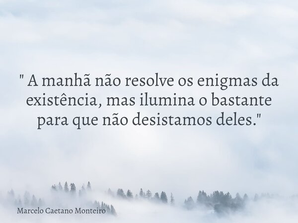 " A manhã não resolve os enigmas da existência, mas ilumina o bastante para que não desistamos deles. "... Frase de Marcelo Caetano Monteiro.