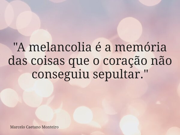 "A melancolia é a memória das coisas que o coração não conseguiu sepultar."... Frase de Marcelo Caetano Monteiro.