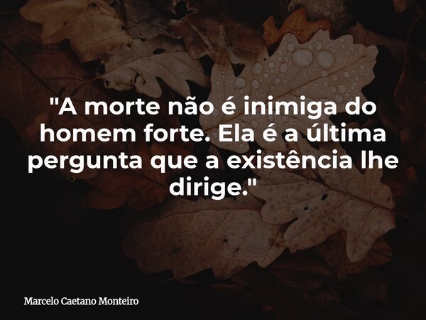 "A morte não é inimiga do homem forte. Ela é a última pergunta que a existência lhe dirige."... Frase de Marcelo Caetano Monteiro.