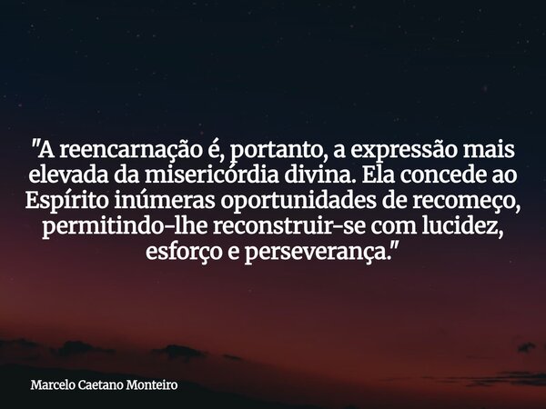 "A reencarnação é, portanto, a expressão mais elevada da misericórdia divina. Ela concede ao Espírito inúmeras oportunidades de recomeço, permitindo-lhe re... Frase de Marcelo Caetano Monteiro.