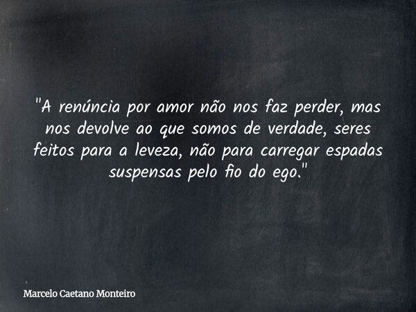 "A renúncia por amor não nos faz perder, mas nos devolve ao que somos de verdade, seres feitos para a leveza, não para carregar espadas suspensas pelo fio ... Frase de Marcelo Caetano Monteiro.