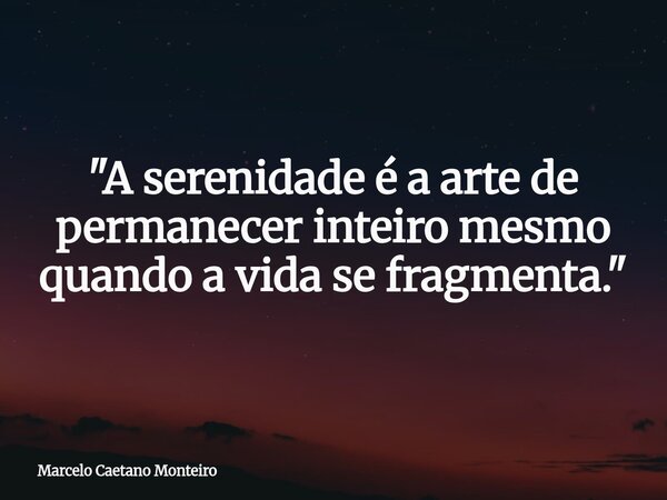 "A serenidade é a arte de permanecer inteiro mesmo quando a vida se fragmenta."... Frase de Marcelo Caetano Monteiro.