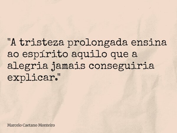 "A tristeza prolongada ensina ao espírito aquilo que a alegria jamais conseguiria explicar."... Frase de Marcelo Caetano Monteiro.