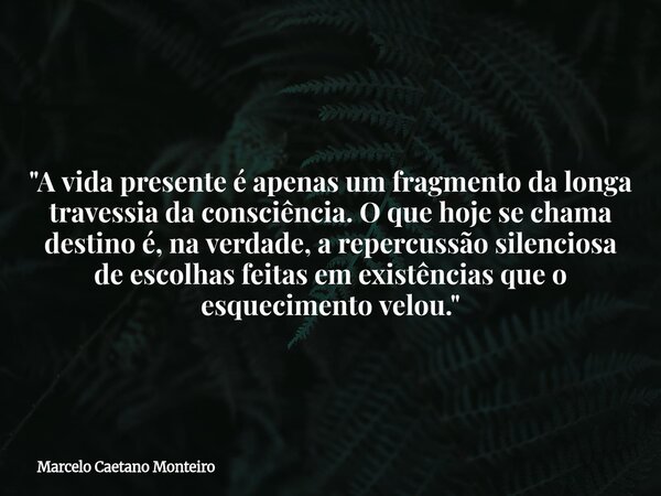 "A vida presente é apenas um fragmento da longa travessia da consciência. O que hoje se chama destino é, na verdade, a repercussão silenciosa de escolhas f... Frase de Marcelo Caetano Monteiro.