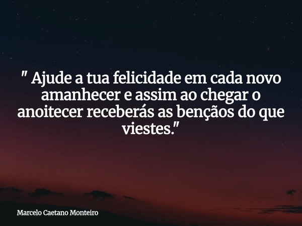 " Ajude a tua felicidade em cada novo amanhecer e assim ao chegar o anoitecer receberás as bençãos do que viestes. "... Frase de Marcelo Caetano Monteiro.