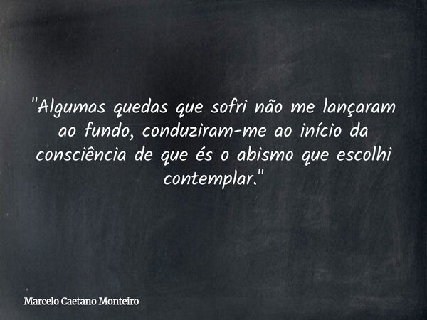"Algumas quedas que sofri não me lançaram ao fundo, conduziram-me ao início da consciência de que és o abismo que escolhi contemplar."... Frase de Marcelo Caetano Monteiro.