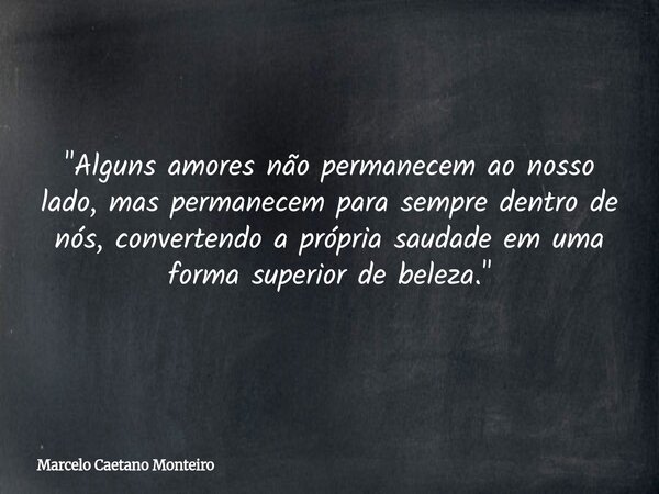"Alguns amores não permanecem ao nosso lado, mas permanecem para sempre dentro de nós, convertendo a própria saudade em uma forma superior de beleza."... Frase de Marcelo Caetano Monteiro.