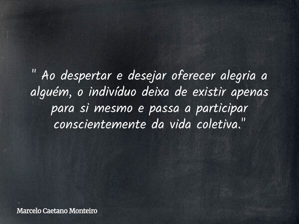" Ao despertar e desejar oferecer alegria a alguém, o indivíduo deixa de existir apenas para si mesmo e passa a participar conscientemente da vida coletiva... Frase de Marcelo Caetano Monteiro.