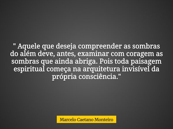 " Aquele que deseja compreender as sombras do além deve, antes, examinar com coragem as sombras que ainda abriga. Pois toda paisagem espiritual começa na a... Frase de Marcelo Caetano Monteiro.