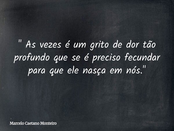 " As vezes é um grito de dor tão profundo que se é preciso fecundar para que ele nasça em nós. "... Frase de Marcelo Caetano Monteiro.