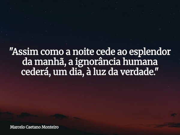 "Assim como a noite cede ao esplendor da manhã, a ignorância humana cederá, um dia, à luz da verdade."... Frase de Marcelo Caetano Monteiro.