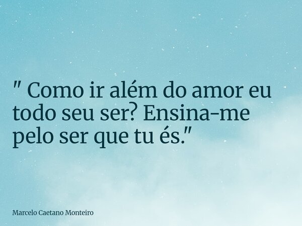 " Como ir além do amor eu todo seu ser? Ensina-me pelo ser que tu és. "... Frase de Marcelo Caetano Monteiro.