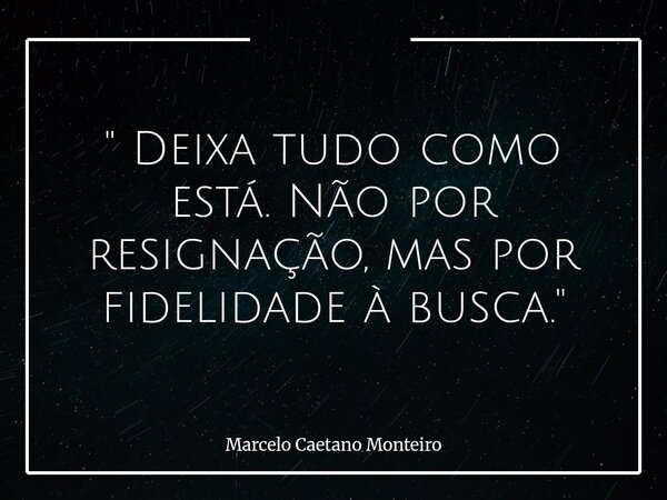 " Deixa tudo como está. Não por resignação, mas por fidelidade à busca. "... Frase de Marcelo Caetano Monteiro.