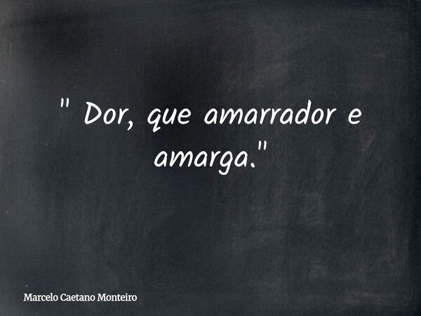 " Dor, que amarrador e amarga. "... Frase de Marcelo Caetano Monteiro.