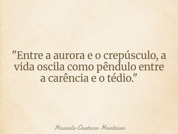 "Entre a aurora e o crepúsculo, a vida oscila como pêndulo entre a carência e o tédio. "... Frase de Marcelo Caetano Monteiro.