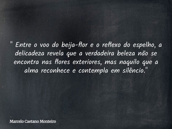 " Entre o voo do beija-flor e o reflexo do espelho, a delicadeza revela que a verdadeira beleza não se encontra nas flores exteriores, mas naquilo que a al... Frase de Marcelo Caetano Monteiro.