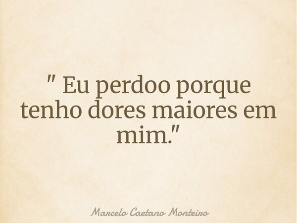 " Eu perdoo porque tenho dores maiores em mim. "... Frase de Marcelo Caetano Monteiro.