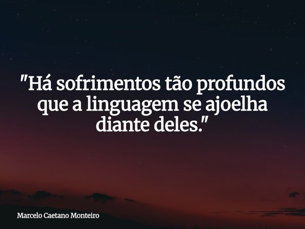 "Há sofrimentos tão profundos que a linguagem se ajoelha diante deles."... Frase de Marcelo Caetano Monteiro.