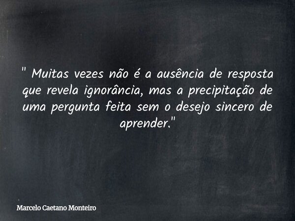 " Muitas vezes não é a ausência de resposta que revela ignorância, mas a precipitação de uma pergunta feita sem o desejo sincero de aprender. "... Frase de Marcelo Caetano Monteiro.