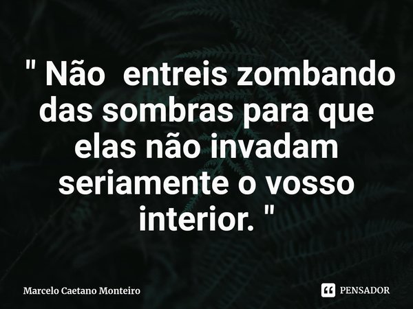 ⁠ " Não entreis zombando das sombras para que elas não invadam seriamente o vosso interior. "... Frase de Marcelo Caetano Monteiro.