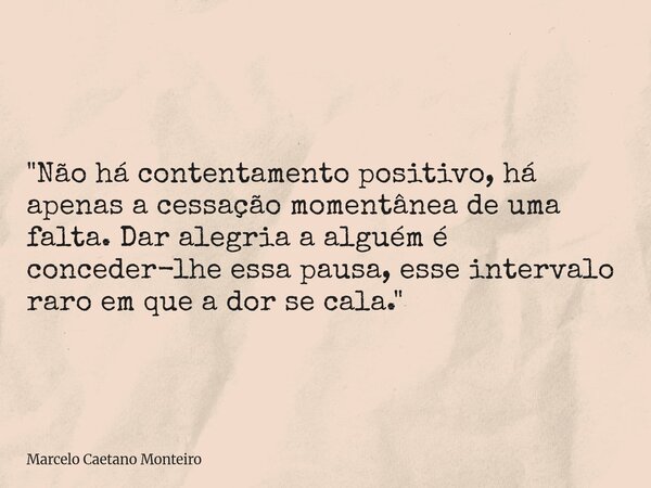 "Não há contentamento positivo, há apenas a cessação momentânea de uma falta. Dar alegria a alguém é conceder-lhe essa pausa, esse intervalo raro em que a ... Frase de Marcelo Caetano Monteiro.