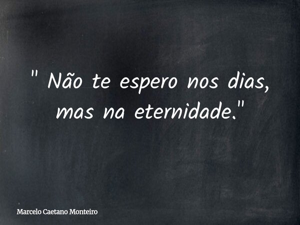 " Não te espero nos dias, mas na eternidade. "... Frase de Marcelo Caetano Monteiro.