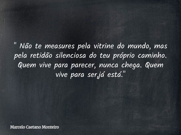 " Não te measures pela vitrine do mundo, mas pela retidão silenciosa do teu próprio caminho. Quem vive para parecer, nunca chega. Quem vive para ser,já est... Frase de Marcelo Caetano Monteiro.