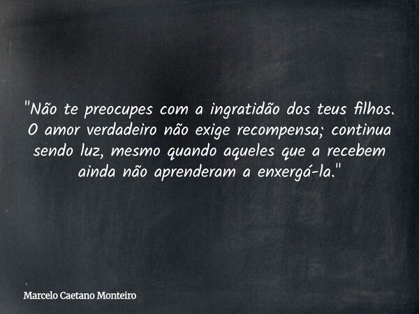 "Não te preocupes com a ingratidão dos teus filhos. O amor verdadeiro não exige recompensa; continua sendo luz, mesmo quando aqueles que a recebem ainda nã... Frase de Marcelo Caetano Monteiro.