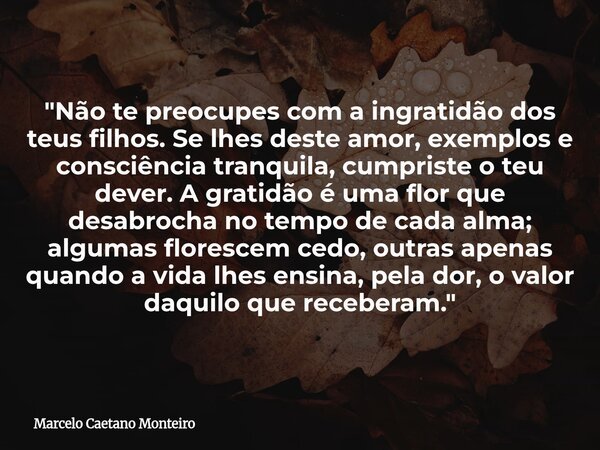 "Não te preocupes com a ingratidão dos teus filhos. Se lhes deste amor, exemplos e consciência tranquila, cumpriste o teu dever. A gratidão é uma flor que ... Frase de Marcelo Caetano Monteiro.