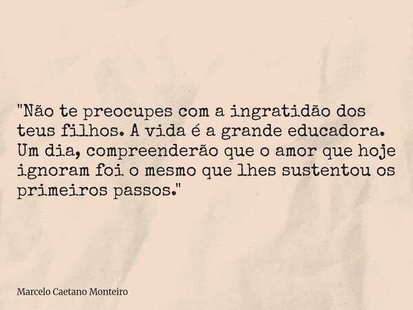 "Não te preocupes com a ingratidão dos teus filhos. A vida é a grande educadora. Um dia, compreenderão que o amor que hoje ignoram foi o mesmo que lhes sus... Frase de Marcelo Caetano Monteiro.