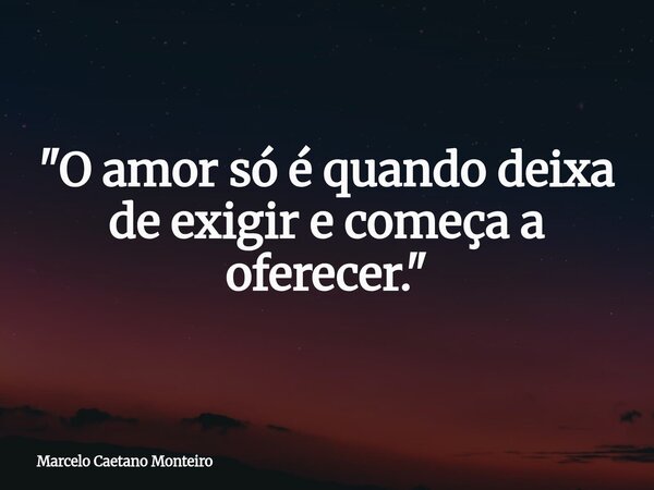 "O amor só é quando deixa de exigir e começa a oferecer."... Frase de Marcelo Caetano Monteiro.