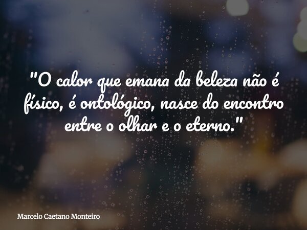 "O calor que emana da beleza não é físico, é ontológico, nasce do encontro entre o olhar e o eterno."... Frase de Marcelo Caetano Monteiro.