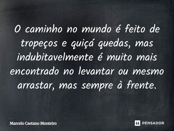 O caminho no mundo é feito de tropeços e quiçá quedas, mas indubitavelmente é muito mais encontrado no levantar ou mesmo arrastar, mas sempre à frente.... Frase de Marcelo Caetano Monteiro.