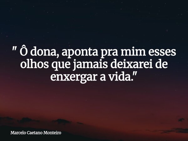 " Ô dona, aponta pra mim esses olhos que jamais deixarei de enxergar a vida. "... Frase de Marcelo Caetano Monteiro.