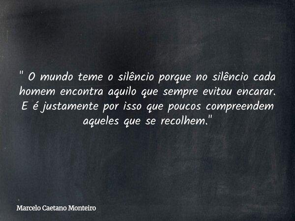 " O mundo teme o silêncio porque no silêncio cada homem encontra aquilo que sempre evitou encarar. E é justamente por isso que poucos compreendem aqueles q... Frase de Marcelo Caetano Monteiro.