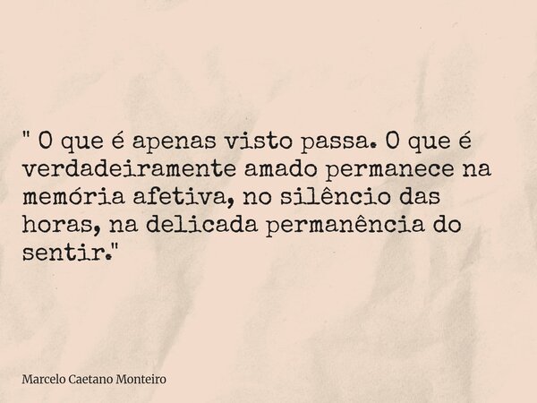 " O que é apenas visto passa. O que é verdadeiramente amado permanece na memória afetiva, no silêncio das horas, na delicada permanência do sentir. "... Frase de Marcelo Caetano Monteiro.